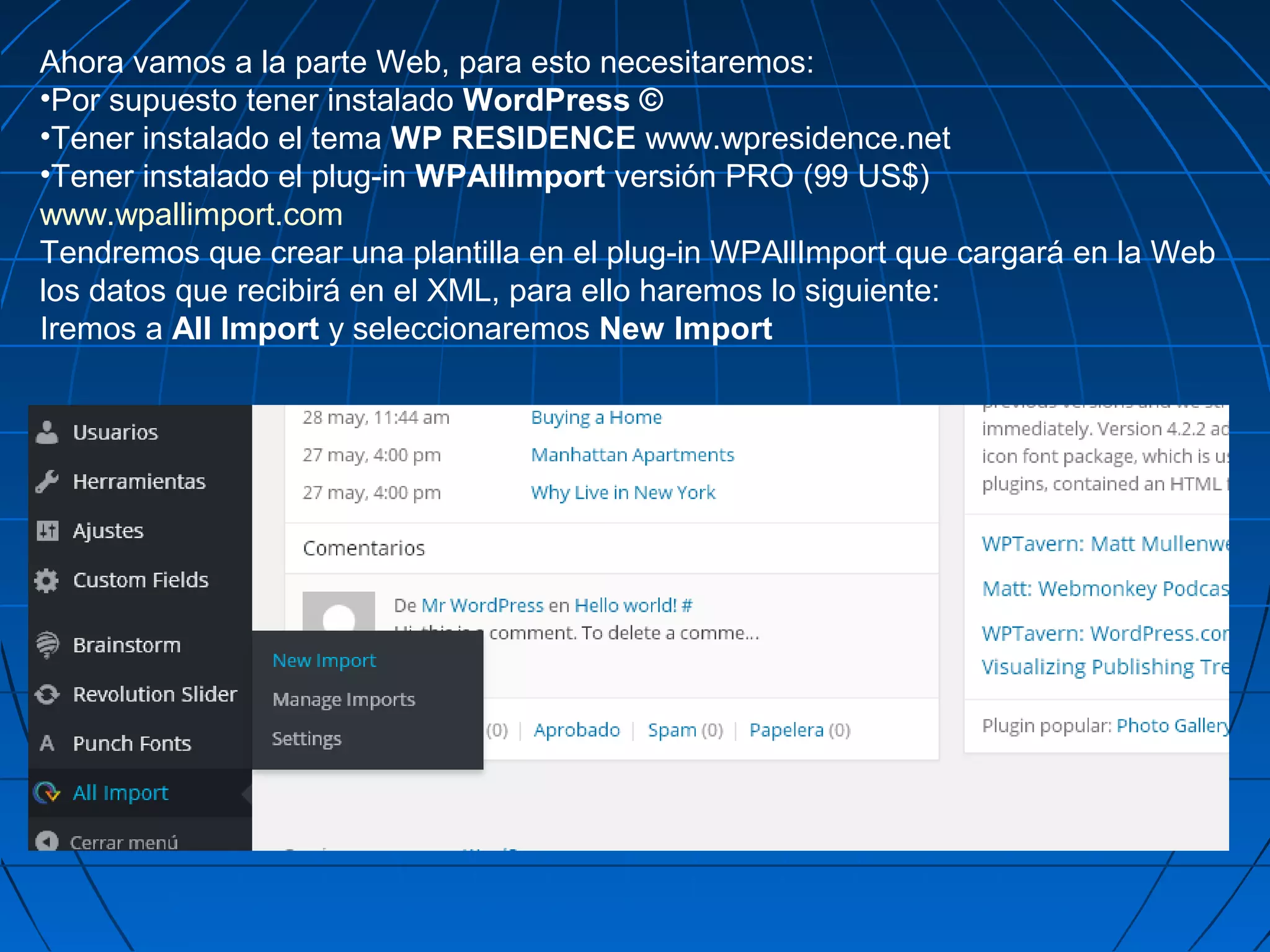 Ahora vamos a la parte Web, para esto necesitaremos:
•Por supuesto tener instalado WordPress ©
•Tener instalado el tema WP RESIDENCE www.wpresidence.net
•Tener instalado el plug-in WPAllImport versión PRO (99 US$)
www.wpallimport.com
Tendremos que crear una plantilla en el plug-in WPAllImport que cargará en la Web
los datos que recibirá en el XML, para ello haremos lo siguiente:
Iremos a All Import y seleccionaremos New Import
 