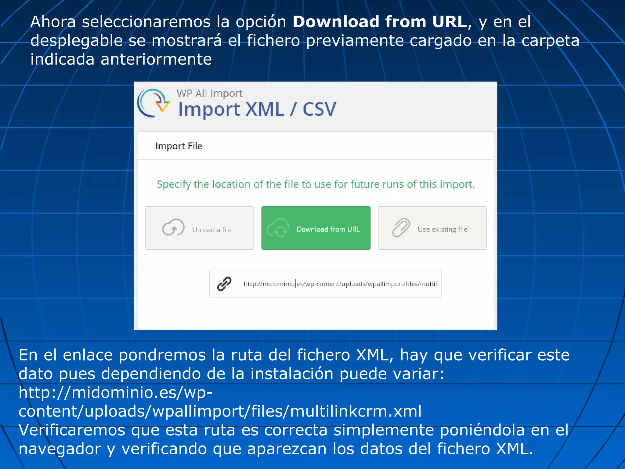 Ahora seleccionaremos la opción Download from URL, y en el
desplegable se mostrará el fichero previamente cargado en la carpeta
indicada anteriormente
En el enlace pondremos la ruta del fichero XML, hay que verificar este
dato pues dependiendo de la instalación puede variar:
http://midominio.es/wp-
content/uploads/wpallimport/files/multilinkcrm.xml
Verificaremos que esta ruta es correcta simplemente poniéndola en el
navegador y verificando que aparezcan los datos del fichero XML.
 