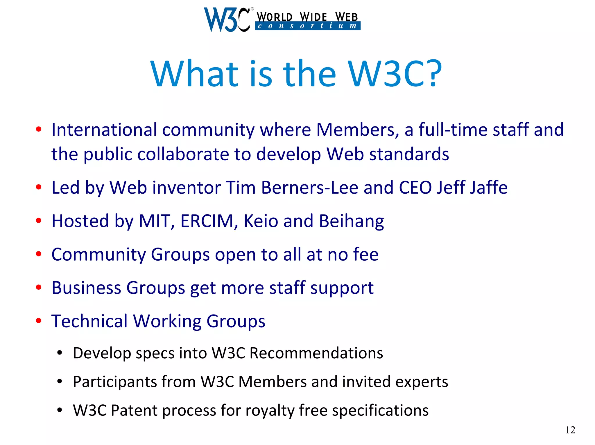 12
What is the W3C?
● International community where Members, a full-time staff and
the public collaborate to develop Web standards
● Led by Web inventor Tim Berners-Lee and CEO Jeff Jaffe
● Hosted by MIT, ERCIM, Keio and Beihang
● Community Groups open to all at no fee
● Business Groups get more staff support
● Technical Working Groups
● Develop specs into W3C Recommendations
● Participants from W3C Members and invited experts
● W3C Patent process for royalty free specifications
 