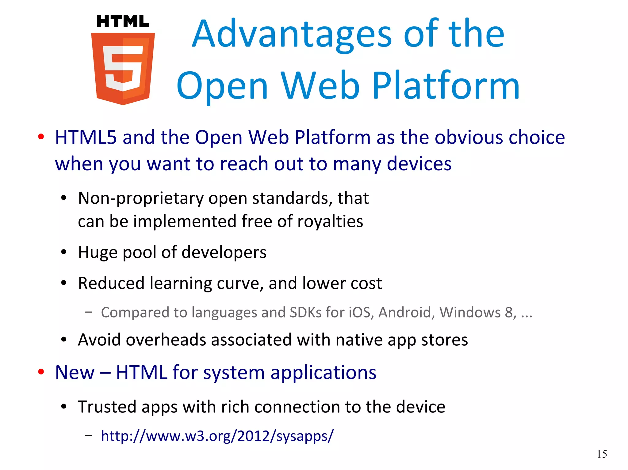 15
Advantages of the
Open Web Platform
● HTML5 and the Open Web Platform as the obvious choice
when you want to reach out to many devices
● Non-proprietary open standards, that
can be implemented free of royalties
● Huge pool of developers
● Reduced learning curve, and lower cost
– Compared to languages and SDKs for iOS, Android, Windows 8, ...
● Avoid overheads associated with native app stores
● New – HTML for system applications
● Trusted apps with rich connection to the device
– http://www.w3.org/2012/sysapps/
 