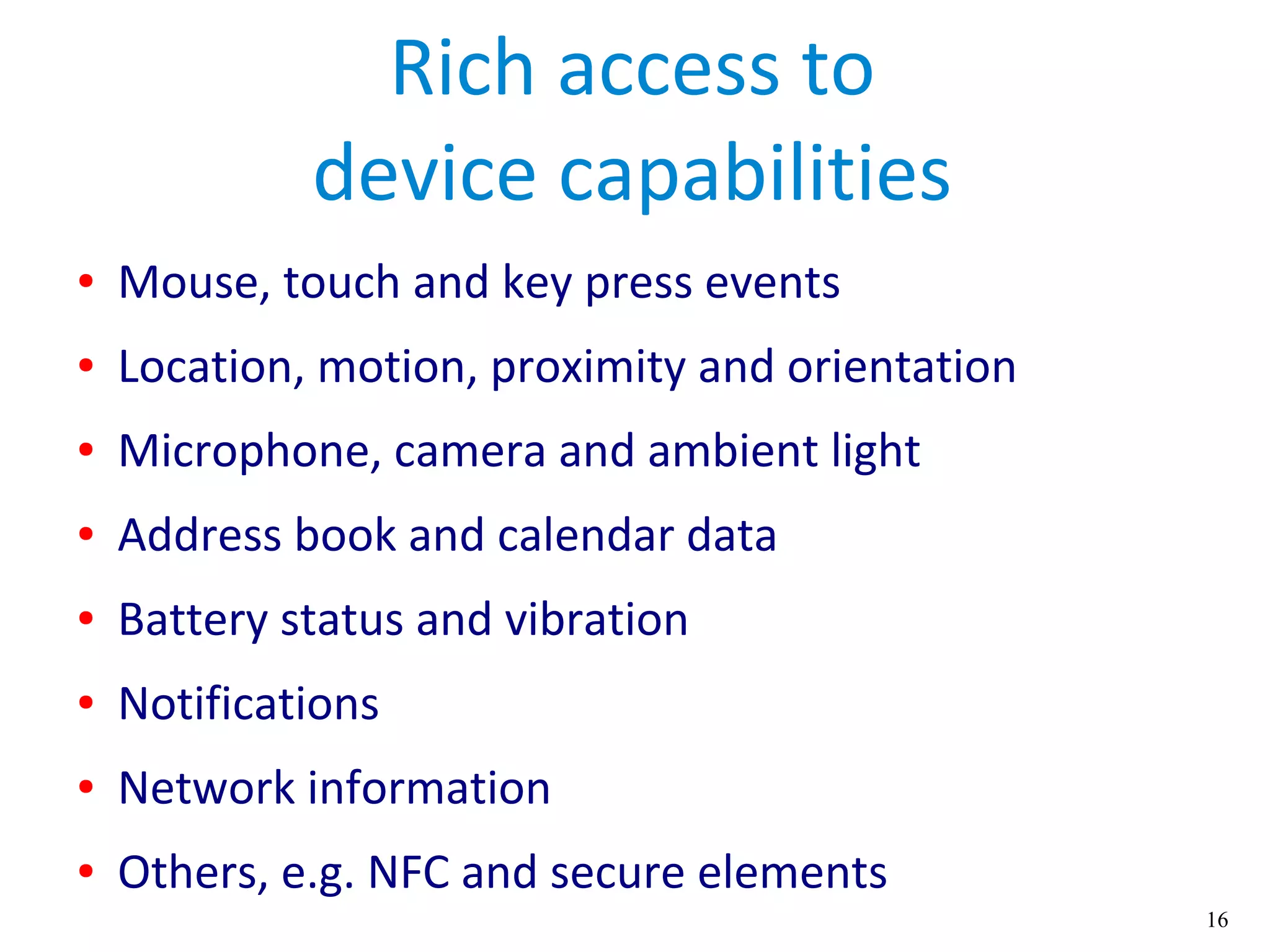 16
Rich access to
device capabilities
● Mouse, touch and key press events
● Location, motion, proximity and orientation
● Microphone, camera and ambient light
● Address book and calendar data
● Battery status and vibration
● Notifications
● Network information
● Others, e.g. NFC and secure elements
 