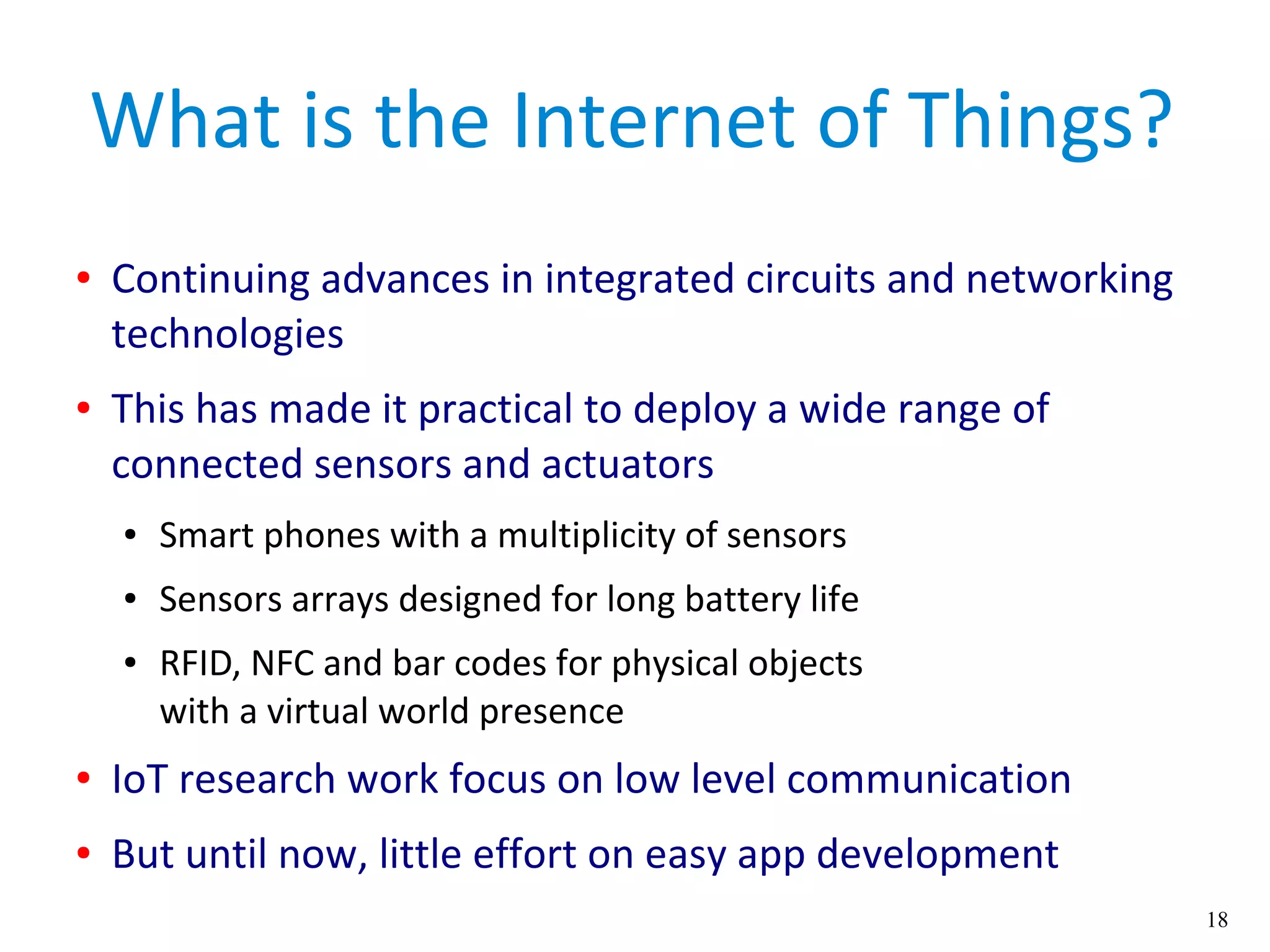 18
What is the Internet of Things?
● Continuing advances in integrated circuits and networking
technologies
● This has made it practical to deploy a wide range of
connected sensors and actuators
● Smart phones with a multiplicity of sensors
● Sensors arrays designed for long battery life
● RFID, NFC and bar codes for physical objects
with a virtual world presence
● IoT research work focus on low level communication
● But until now, little effort on easy app development
 