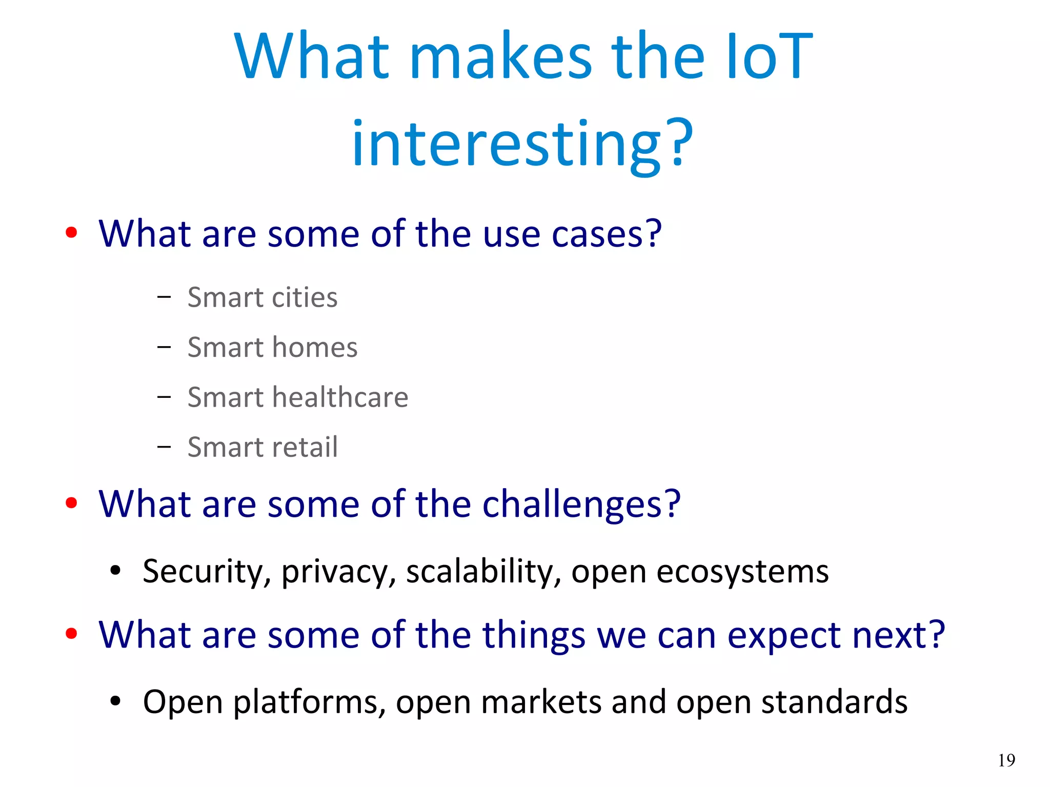 19
What makes the IoT
interesting?
● What are some of the use cases?
– Smart cities
– Smart homes
– Smart healthcare
– Smart retail
● What are some of the challenges?
● Security, privacy, scalability, open ecosystems
● What are some of the things we can expect next?
● Open platforms, open markets and open standards
 