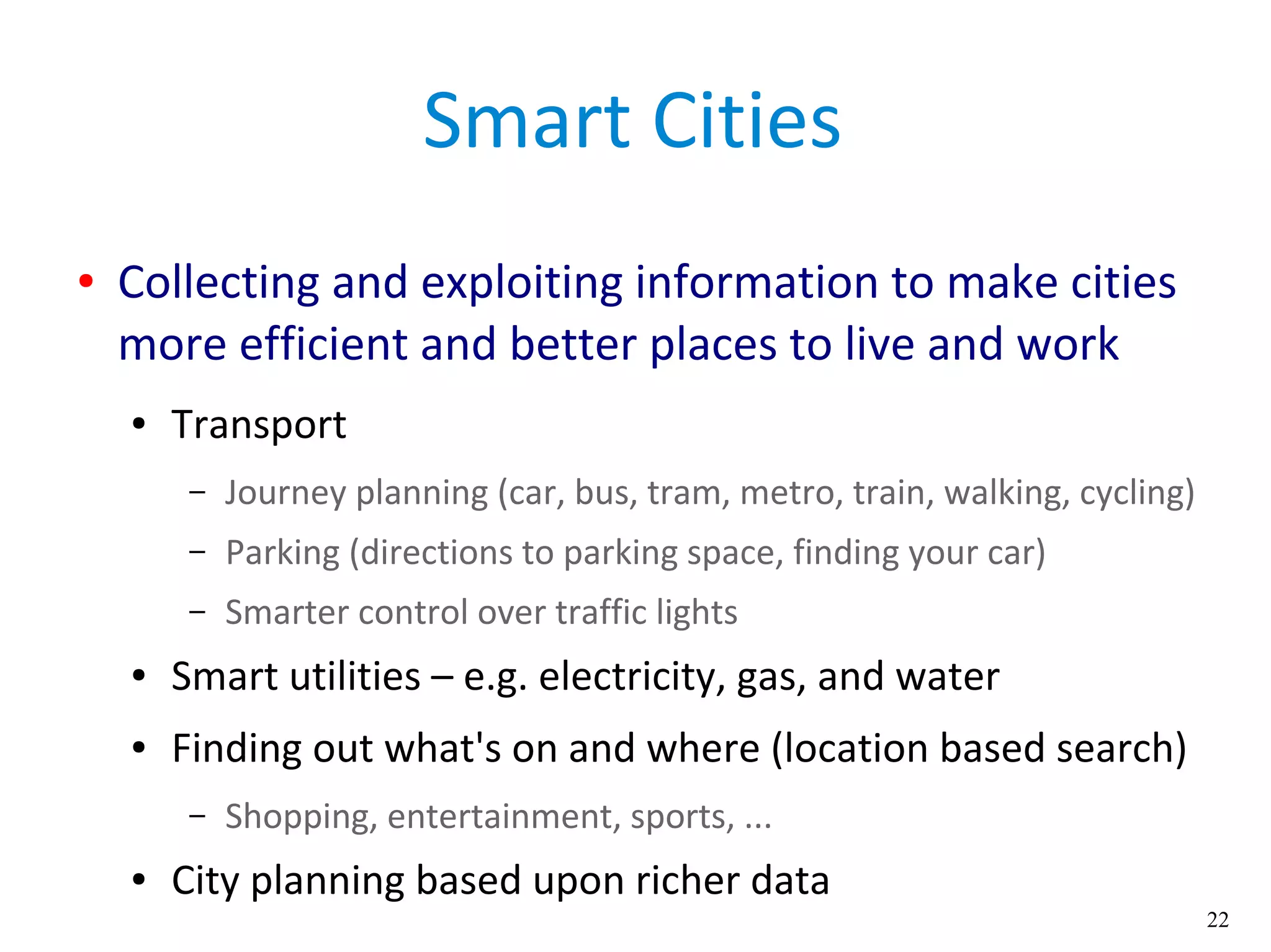 22
Smart Cities
● Collecting and exploiting information to make cities
more efficient and better places to live and work
● Transport
– Journey planning (car, bus, tram, metro, train, walking, cycling)
– Parking (directions to parking space, finding your car)
– Smarter control over traffic lights
● Smart utilities – e.g. electricity, gas, and water
● Finding out what's on and where (location based search)
– Shopping, entertainment, sports, ...
● City planning based upon richer data
 
