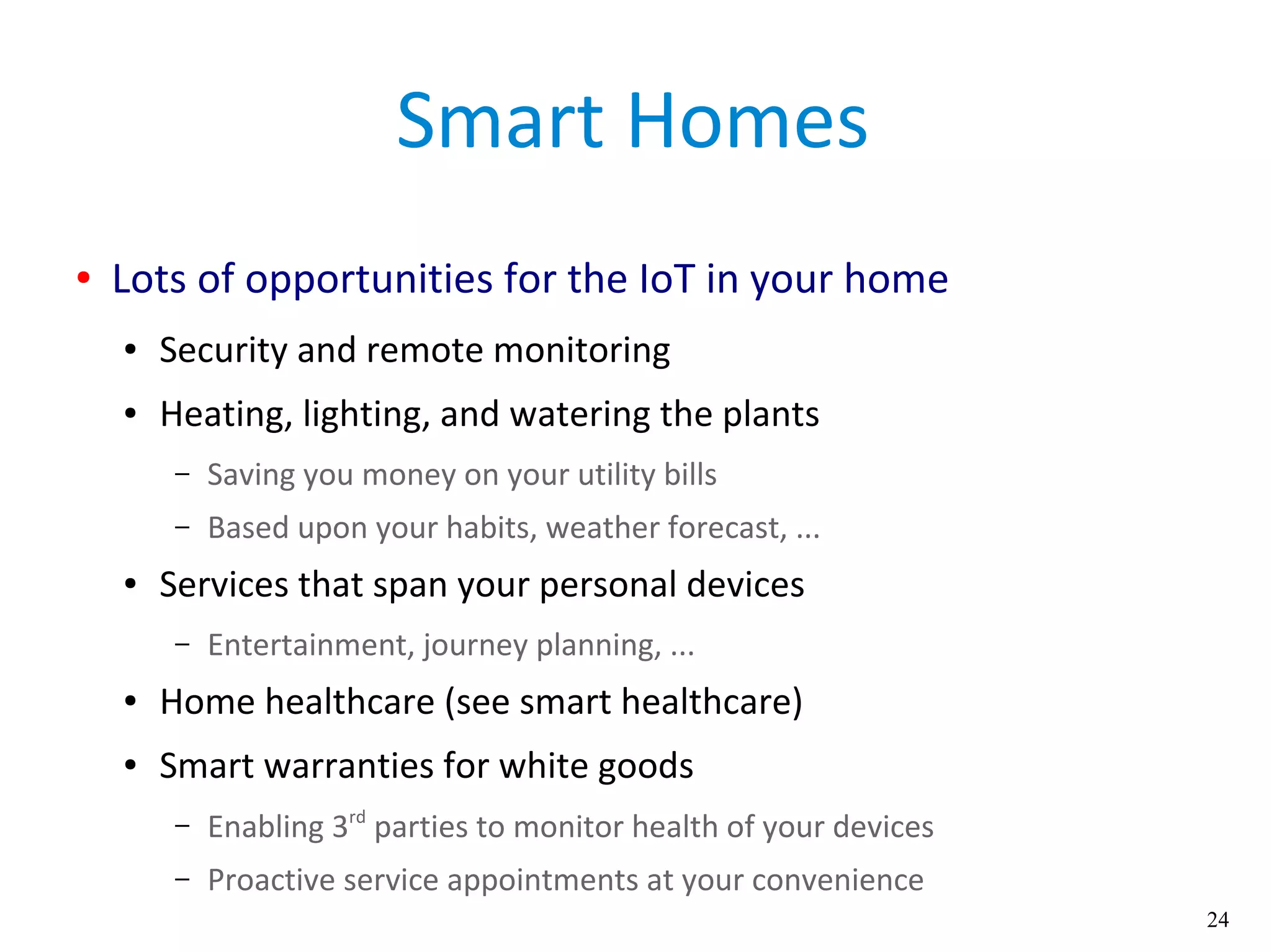 24
Smart Homes
● Lots of opportunities for the IoT in your home
● Security and remote monitoring
● Heating, lighting, and watering the plants
– Saving you money on your utility bills
– Based upon your habits, weather forecast, ...
● Services that span your personal devices
– Entertainment, journey planning, ...
● Home healthcare (see smart healthcare)
● Smart warranties for white goods
– Enabling 3rd
parties to monitor health of your devices
– Proactive service appointments at your convenience
 