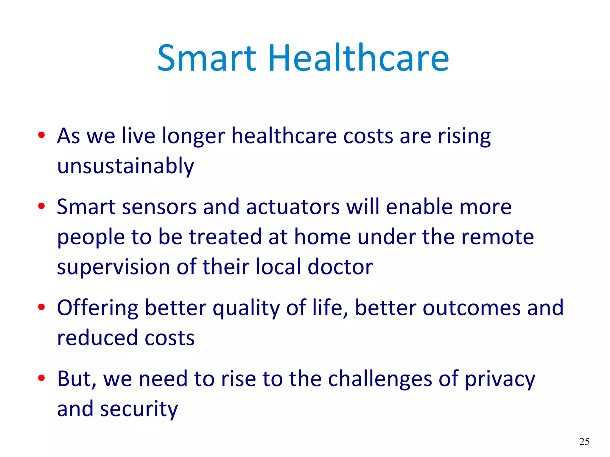 25
Smart Healthcare
● As we live longer healthcare costs are rising
unsustainably
● Smart sensors and actuators will enable more
people to be treated at home under the remote
supervision of their local doctor
● Offering better quality of life, better outcomes and
reduced costs
● But, we need to rise to the challenges of privacy
and security
 
