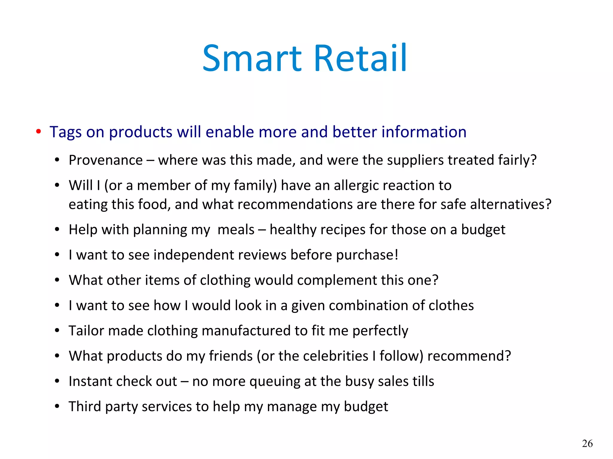 26
Smart Retail
● Tags on products will enable more and better information
● Provenance – where was this made, and were the suppliers treated fairly?
● Will I (or a member of my family) have an allergic reaction to
eating this food, and what recommendations are there for safe alternatives?
● Help with planning my meals – healthy recipes for those on a budget
● I want to see independent reviews before purchase!
● What other items of clothing would complement this one?
● I want to see how I would look in a given combination of clothes
● Tailor made clothing manufactured to fit me perfectly
● What products do my friends (or the celebrities I follow) recommend?
● Instant check out – no more queuing at the busy sales tills
● Third party services to help my manage my budget
 