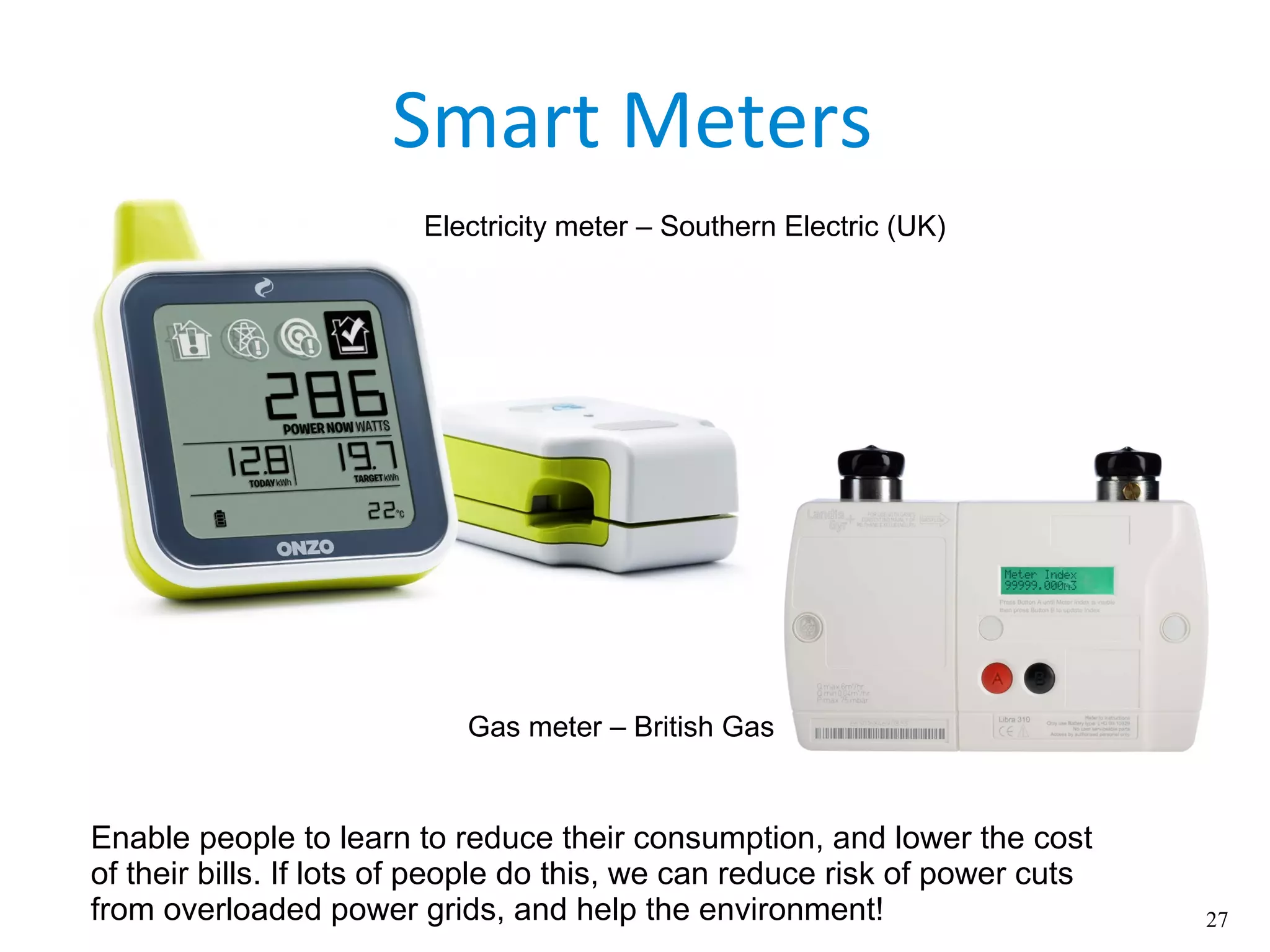 27
Smart Meters
Enable people to learn to reduce their consumption, and lower the cost
of their bills. If lots of people do this, we can reduce risk of power cuts
from overloaded power grids, and help the environment!
Electricity meter – Southern Electric (UK)
Gas meter – British Gas
 