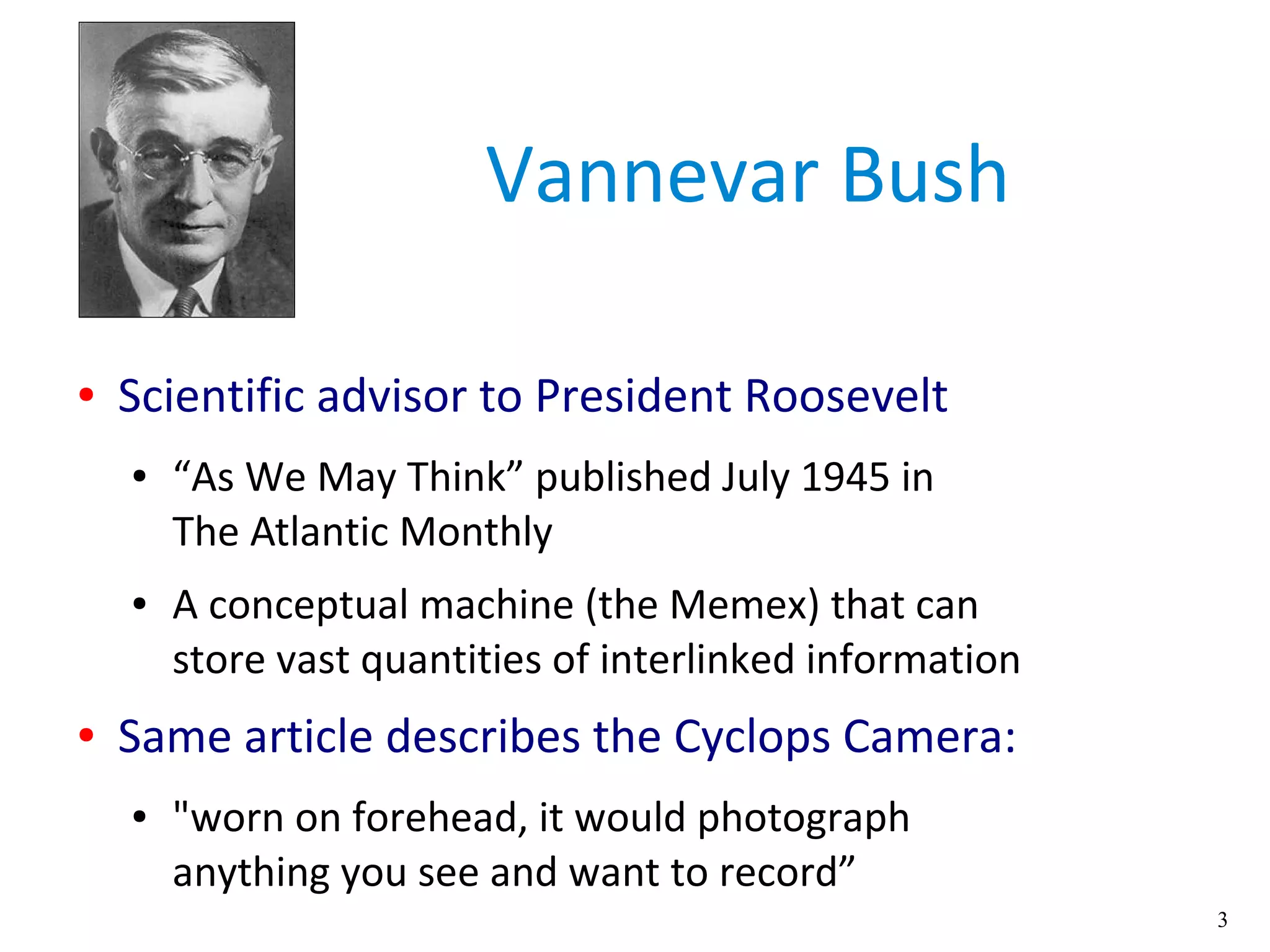 3
Vannevar Bush
● Scientific advisor to President Roosevelt
● “As We May Think” published July 1945 in
The Atlantic Monthly
● A conceptual machine (the Memex) that can
store vast quantities of interlinked information
● Same article describes the Cyclops Camera:
● "worn on forehead, it would photograph
anything you see and want to record”
 