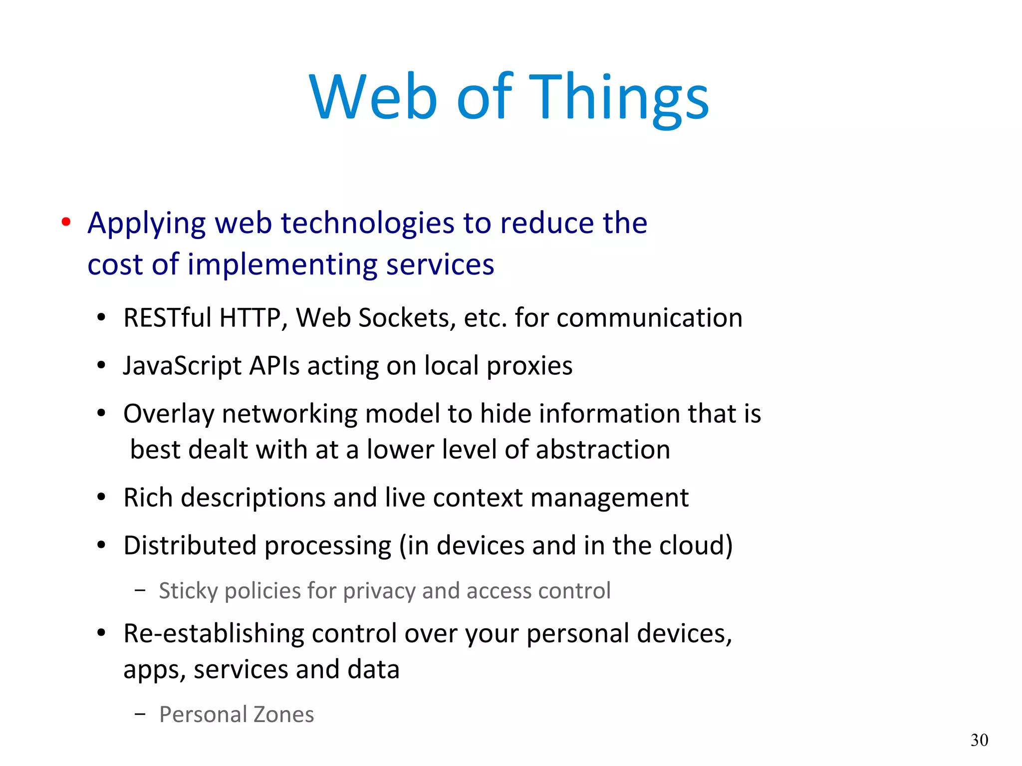 30
Web of Things
● Applying web technologies to reduce the
cost of implementing services
● RESTful HTTP, Web Sockets, etc. for communication
● JavaScript APIs acting on local proxies
● Overlay networking model to hide information that is
best dealt with at a lower level of abstraction
● Rich descriptions and live context management
● Distributed processing (in devices and in the cloud)
– Sticky policies for privacy and access control
● Re-establishing control over your personal devices,
apps, services and data
– Personal Zones
 