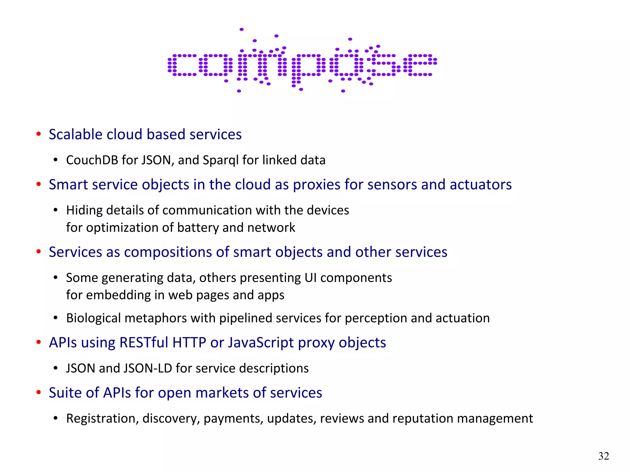 32
● Scalable cloud based services
● CouchDB for JSON, and Sparql for linked data
● Smart service objects in the cloud as proxies for sensors and actuators
● Hiding details of communication with the devices
for optimization of battery and network
● Services as compositions of smart objects and other services
● Some generating data, others presenting UI components
for embedding in web pages and apps
● Biological metaphors with pipelined services for perception and actuation
● APIs using RESTful HTTP or JavaScript proxy objects
● JSON and JSON-LD for service descriptions
● Suite of APIs for open markets of services
● Registration, discovery, payments, updates, reviews and reputation management
 