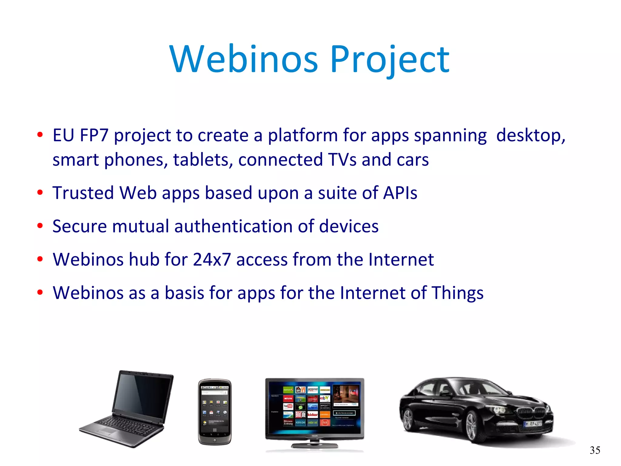 35
Webinos Project
● EU FP7 project to create a platform for apps spanning desktop,
smart phones, tablets, connected TVs and cars
● Trusted Web apps based upon a suite of APIs
● Secure mutual authentication of devices
● Webinos hub for 24x7 access from the Internet
● Webinos as a basis for apps for the Internet of Things
 