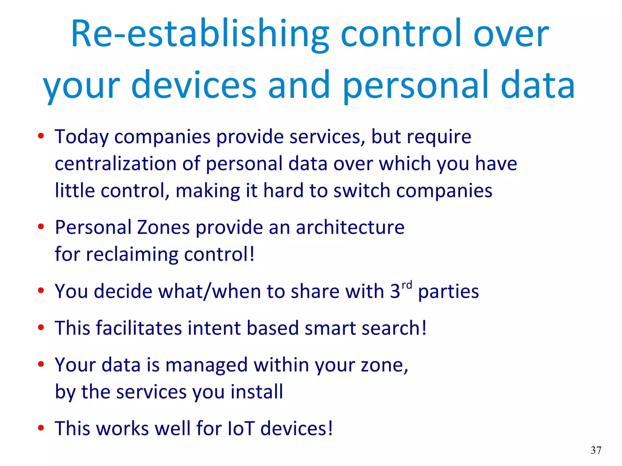 37
Re-establishing control over
your devices and personal data
● Today companies provide services, but require
centralization of personal data over which you have
little control, making it hard to switch companies
● Personal Zones provide an architecture
for reclaiming control!
● You decide what/when to share with 3rd
parties
● This facilitates intent based smart search!
● Your data is managed within your zone,
by the services you install
● This works well for IoT devices!
 
