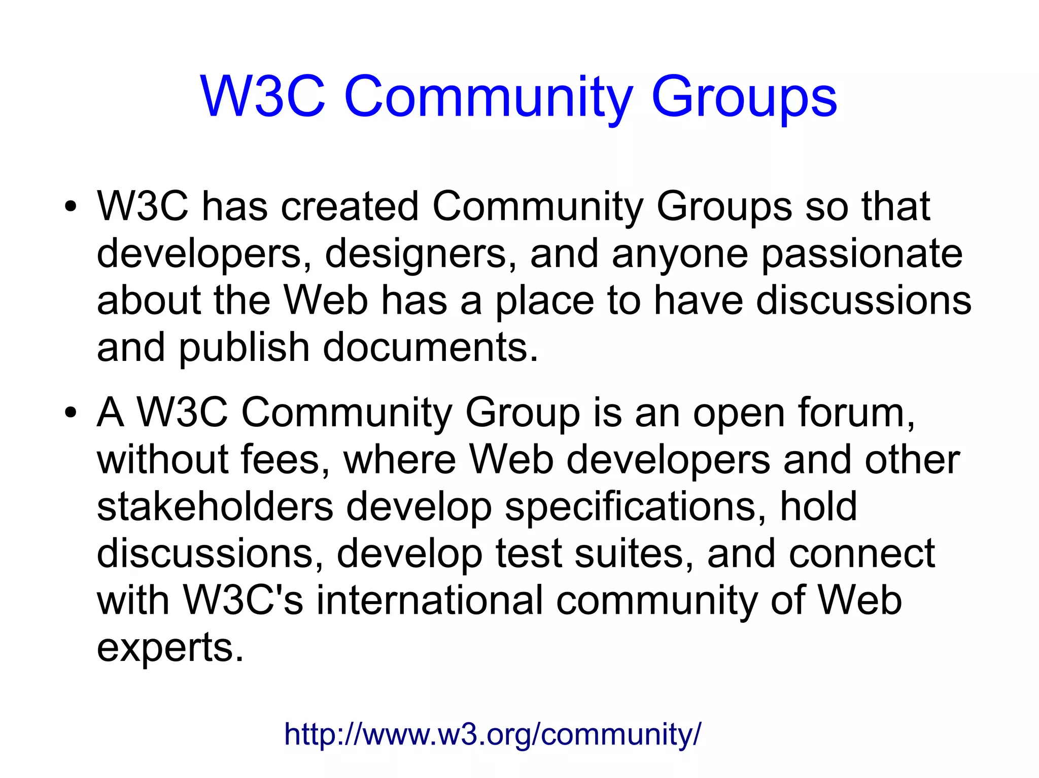 W3C Community Groups
● W3C has created Community Groups so that
developers, designers, and anyone passionate
about the Web has a place to have discussions
and publish documents.
● A W3C Community Group is an open forum,
without fees, where Web developers and other
stakeholders develop specifications, hold
discussions, develop test suites, and connect
with W3C's international community of Web
experts.
http://www.w3.org/community/
 