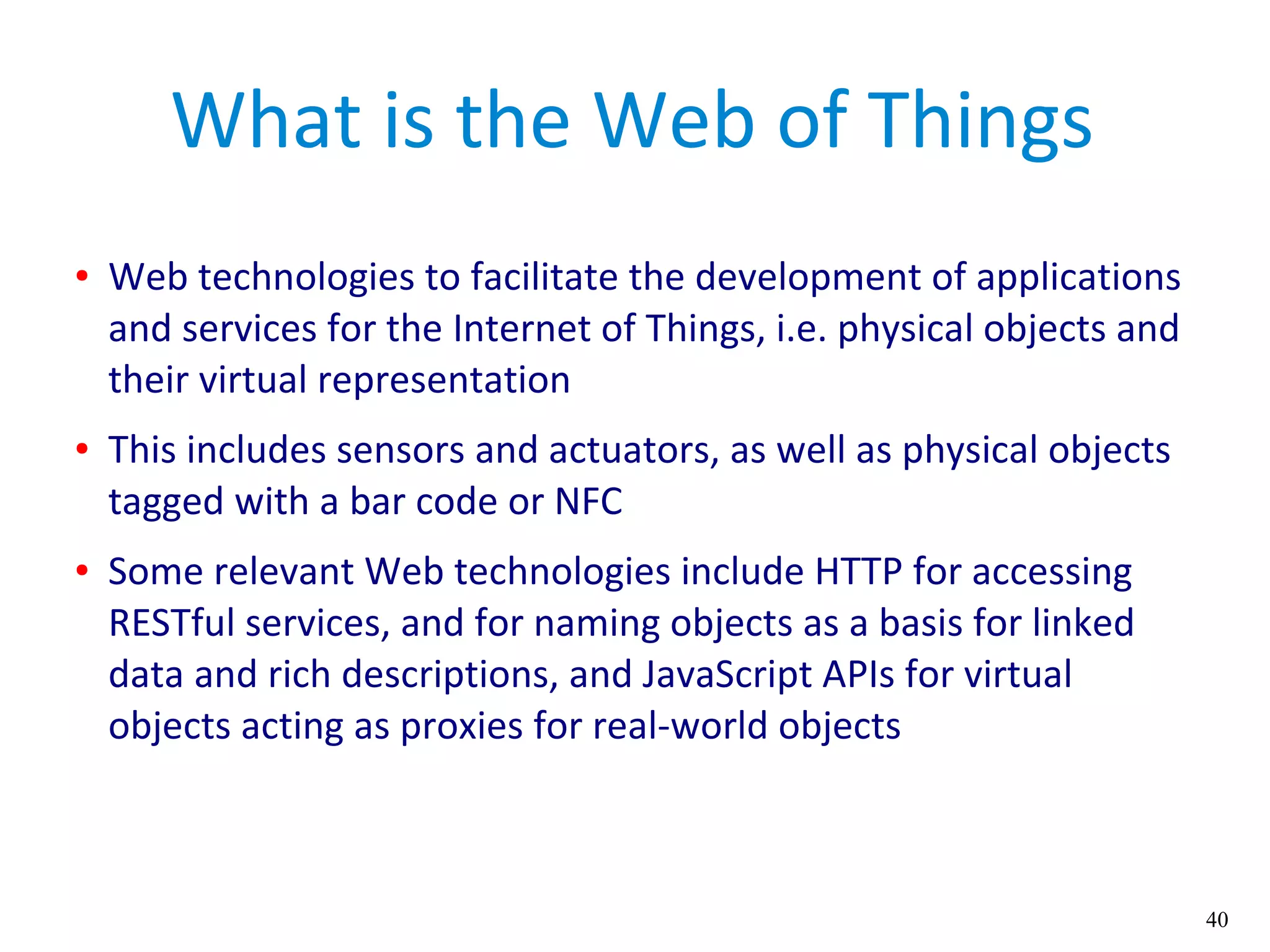 40
What is the Web of Things
● Web technologies to facilitate the development of applications
and services for the Internet of Things, i.e. physical objects and
their virtual representation
● This includes sensors and actuators, as well as physical objects
tagged with a bar code or NFC
● Some relevant Web technologies include HTTP for accessing
RESTful services, and for naming objects as a basis for linked
data and rich descriptions, and JavaScript APIs for virtual
objects acting as proxies for real-world objects
 