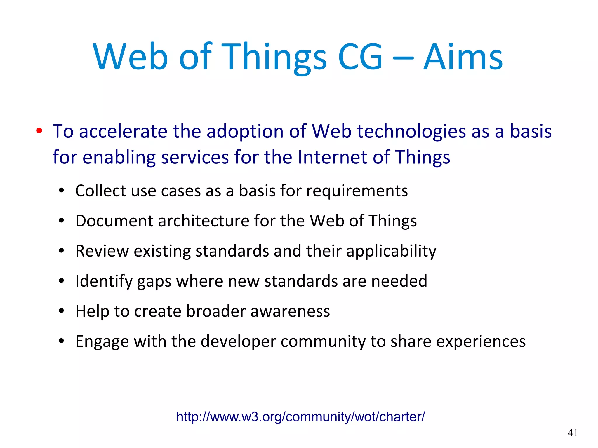 41
Web of Things CG – Aims
● To accelerate the adoption of Web technologies as a basis
for enabling services for the Internet of Things
● Collect use cases as a basis for requirements
● Document architecture for the Web of Things
● Review existing standards and their applicability
● Identify gaps where new standards are needed
● Help to create broader awareness
● Engage with the developer community to share experiences
http://www.w3.org/community/wot/charter/
 