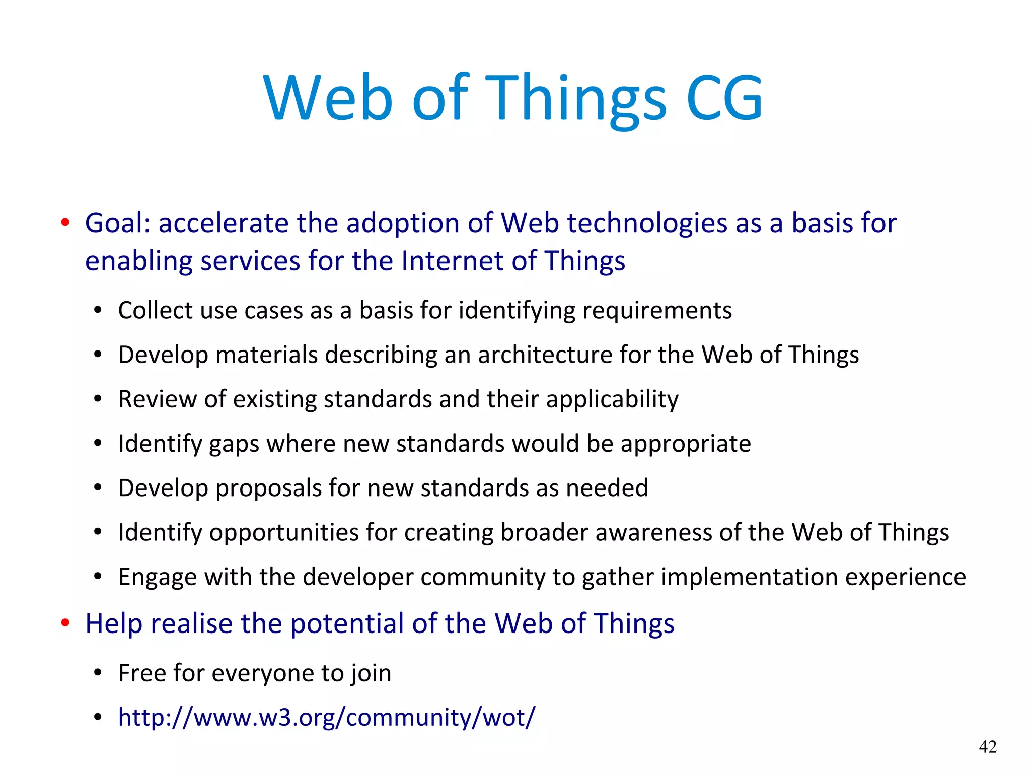 42
Web of Things CG
● Goal: accelerate the adoption of Web technologies as a basis for
enabling services for the Internet of Things
● Collect use cases as a basis for identifying requirements
● Develop materials describing an architecture for the Web of Things
● Review of existing standards and their applicability
● Identify gaps where new standards would be appropriate
● Develop proposals for new standards as needed
● Identify opportunities for creating broader awareness of the Web of Things
● Engage with the developer community to gather implementation experience
● Help realise the potential of the Web of Things
● Free for everyone to join
● http://www.w3.org/community/wot/
 