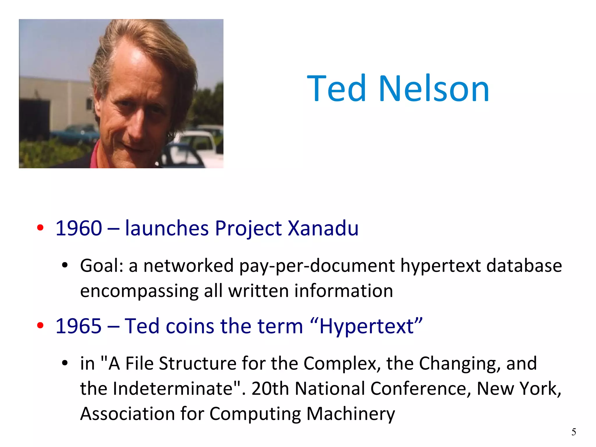 5
Ted Nelson
● 1960 – launches Project Xanadu
● Goal: a networked pay-per-document hypertext database
encompassing all written information
● 1965 – Ted coins the term “Hypertext”
● in "A File Structure for the Complex, the Changing, and
the Indeterminate". 20th National Conference, New York,
Association for Computing Machinery
 