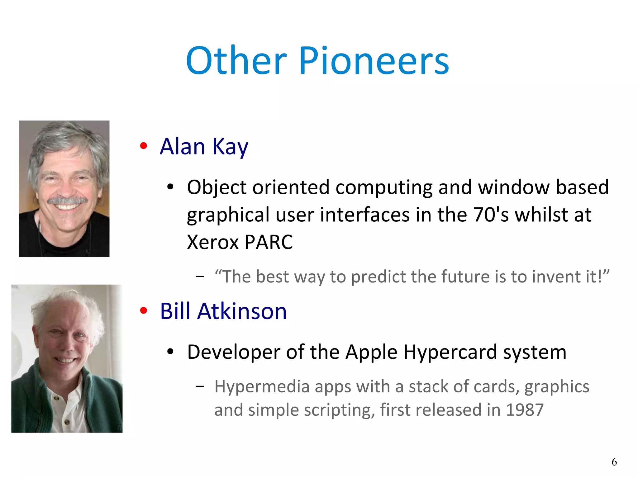 6
Other Pioneers
● Alan Kay
● Object oriented computing and window based
graphical user interfaces in the 70's whilst at
Xerox PARC
– “The best way to predict the future is to invent it!”
● Bill Atkinson
● Developer of the Apple Hypercard system
– Hypermedia apps with a stack of cards, graphics
and simple scripting, first released in 1987
 