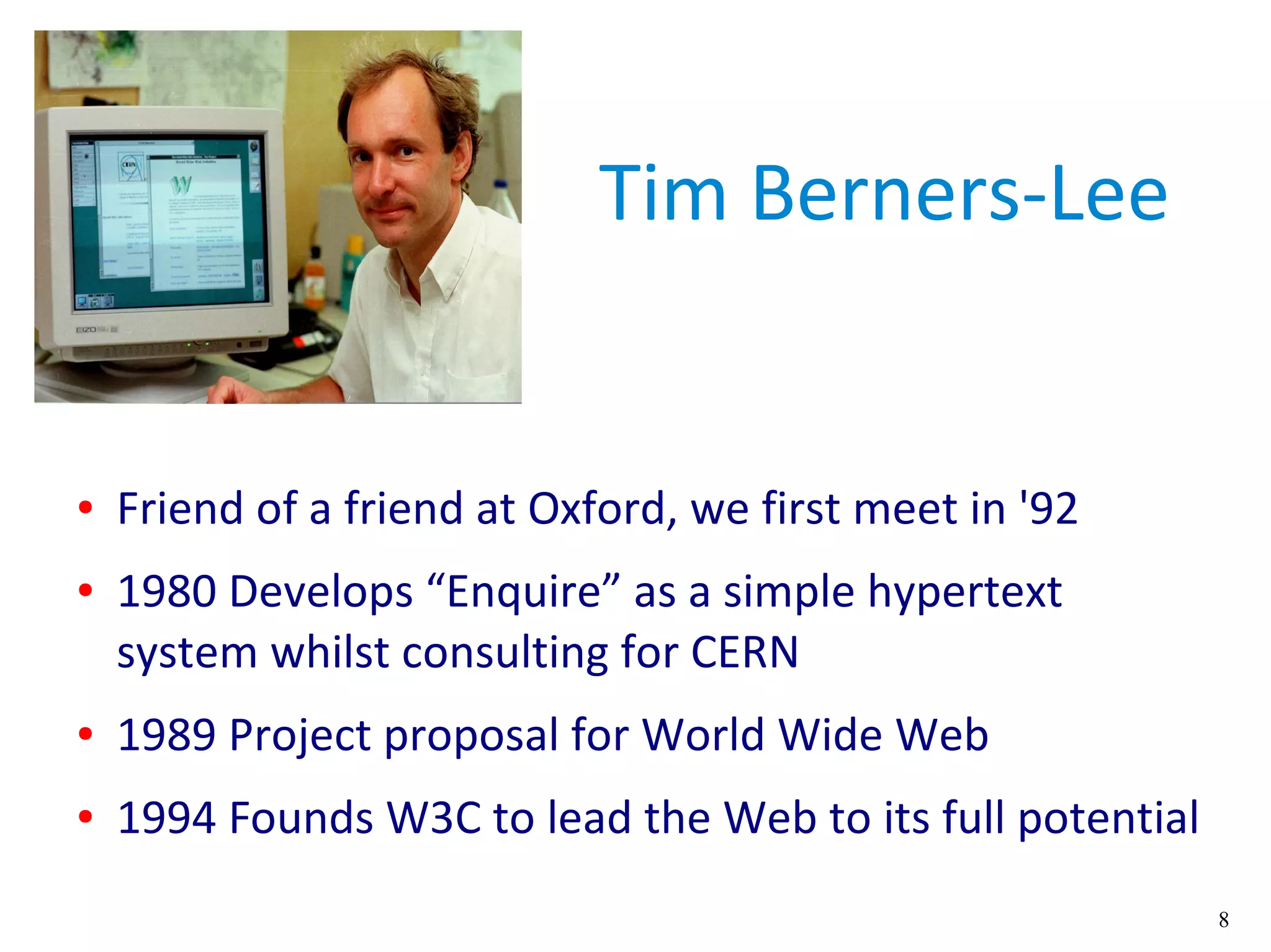 8
Tim Berners-Lee
● Friend of a friend at Oxford, we first meet in '92
● 1980 Develops “Enquire” as a simple hypertext
system whilst consulting for CERN
● 1989 Project proposal for World Wide Web
● 1994 Founds W3C to lead the Web to its full potential
 