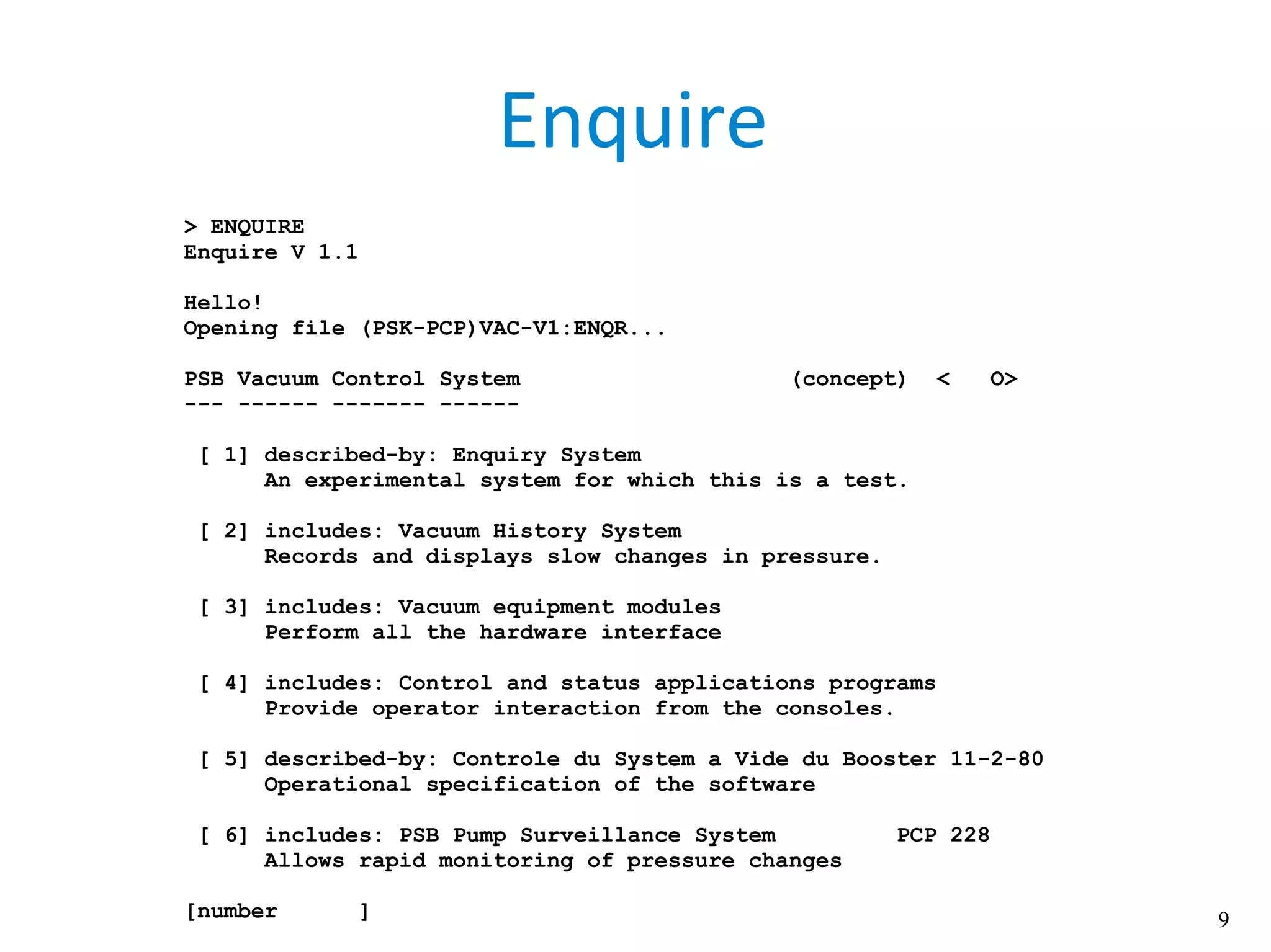 9
Enquire
> ENQUIRE
Enquire V 1.1
Hello!
Opening file (PSK-PCP)VAC-V1:ENQR...
PSB Vacuum Control System (concept) < O>
--- ------ ------- ------
[ 1] described-by: Enquiry System
An experimental system for which this is a test.
[ 2] includes: Vacuum History System
Records and displays slow changes in pressure.
[ 3] includes: Vacuum equipment modules
Perform all the hardware interface
[ 4] includes: Control and status applications programs
Provide operator interaction from the consoles.
[ 5] described-by: Controle du System a Vide du Booster 11-2-80
Operational specification of the software
[ 6] includes: PSB Pump Surveillance System PCP 228
Allows rapid monitoring of pressure changes
[number ]
 