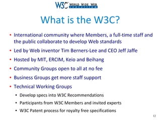 12
What is the W3C?
● International community where Members, a full-time staff and
the public collaborate to develop Web standards
● Led by Web inventor Tim Berners-Lee and CEO Jeff Jaffe
● Hosted by MIT, ERCIM, Keio and Beihang
● Community Groups open to all at no fee
● Business Groups get more staff support
● Technical Working Groups
● Develop specs into W3C Recommendations
● Participants from W3C Members and invited experts
● W3C Patent process for royalty free specifications
 