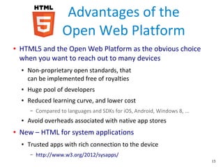 15
Advantages of the
Open Web Platform
● HTML5 and the Open Web Platform as the obvious choice
when you want to reach out to many devices
● Non-proprietary open standards, that
can be implemented free of royalties
● Huge pool of developers
● Reduced learning curve, and lower cost
– Compared to languages and SDKs for iOS, Android, Windows 8, ...
● Avoid overheads associated with native app stores
● New – HTML for system applications
● Trusted apps with rich connection to the device
– http://www.w3.org/2012/sysapps/
 