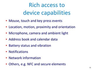 16
Rich access to
device capabilities
● Mouse, touch and key press events
● Location, motion, proximity and orientation
● Microphone, camera and ambient light
● Address book and calendar data
● Battery status and vibration
● Notifications
● Network information
● Others, e.g. NFC and secure elements
 
