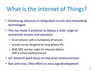 18
What is the Internet of Things?
● Continuing advances in integrated circuits and networking
technologies
● This has made it practical to deploy a wide range of
connected sensors and actuators
● Smart phones with a multiplicity of sensors
● Sensors arrays designed for long battery life
● RFID, NFC and bar codes for physical objects
with a virtual world presence
● IoT research work focus on low level communication
● But until now, little effort on easy app development
 
