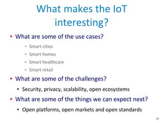19
What makes the IoT
interesting?
● What are some of the use cases?
– Smart cities
– Smart homes
– Smart healthcare
– Smart retail
● What are some of the challenges?
● Security, privacy, scalability, open ecosystems
● What are some of the things we can expect next?
● Open platforms, open markets and open standards
 
