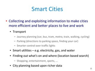 22
Smart Cities
● Collecting and exploiting information to make cities
more efficient and better places to live and work
● Transport
– Journey planning (car, bus, tram, metro, train, walking, cycling)
– Parking (directions to parking space, finding your car)
– Smarter control over traffic lights
● Smart utilities – e.g. electricity, gas, and water
● Finding out what's on and where (location based search)
– Shopping, entertainment, sports, ...
● City planning based upon richer data
 