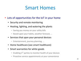24
Smart Homes
● Lots of opportunities for the IoT in your home
● Security and remote monitoring
● Heating, lighting, and watering the plants
– Saving you money on your utility bills
– Based upon your habits, weather forecast, ...
● Services that span your personal devices
– Entertainment, journey planning, ...
● Home healthcare (see smart healthcare)
● Smart warranties for white goods
– Enabling 3rd
parties to monitor health of your devices
– Proactive service appointments at your convenience
 