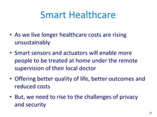 25
Smart Healthcare
● As we live longer healthcare costs are rising
unsustainably
● Smart sensors and actuators will enable more
people to be treated at home under the remote
supervision of their local doctor
● Offering better quality of life, better outcomes and
reduced costs
● But, we need to rise to the challenges of privacy
and security
 