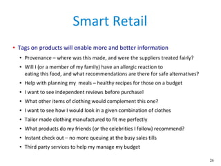 26
Smart Retail
● Tags on products will enable more and better information
● Provenance – where was this made, and were the suppliers treated fairly?
● Will I (or a member of my family) have an allergic reaction to
eating this food, and what recommendations are there for safe alternatives?
● Help with planning my meals – healthy recipes for those on a budget
● I want to see independent reviews before purchase!
● What other items of clothing would complement this one?
● I want to see how I would look in a given combination of clothes
● Tailor made clothing manufactured to fit me perfectly
● What products do my friends (or the celebrities I follow) recommend?
● Instant check out – no more queuing at the busy sales tills
● Third party services to help my manage my budget
 