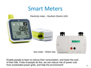 27
Smart Meters
Enable people to learn to reduce their consumption, and lower the cost
of their bills. If lots of people do this, we can reduce risk of power cuts
from overloaded power grids, and help the environment!
Electricity meter – Southern Electric (UK)
Gas meter – British Gas
 