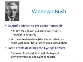 3
Vannevar Bush
● Scientific advisor to President Roosevelt
● “As We May Think” published July 1945 in
The Atlantic Monthly
● A conceptual machine (the Memex) that can
store vast quantities of interlinked information
● Same article describes the Cyclops Camera:
● "worn on forehead, it would photograph
anything you see and want to record”
 