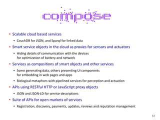 32
● Scalable cloud based services
● CouchDB for JSON, and Sparql for linked data
● Smart service objects in the cloud as proxies for sensors and actuators
● Hiding details of communication with the devices
for optimization of battery and network
● Services as compositions of smart objects and other services
● Some generating data, others presenting UI components
for embedding in web pages and apps
● Biological metaphors with pipelined services for perception and actuation
● APIs using RESTful HTTP or JavaScript proxy objects
● JSON and JSON-LD for service descriptions
● Suite of APIs for open markets of services
● Registration, discovery, payments, updates, reviews and reputation management
 