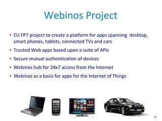 35
Webinos Project
● EU FP7 project to create a platform for apps spanning desktop,
smart phones, tablets, connected TVs and cars
● Trusted Web apps based upon a suite of APIs
● Secure mutual authentication of devices
● Webinos hub for 24x7 access from the Internet
● Webinos as a basis for apps for the Internet of Things
 