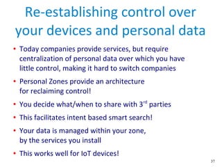 37
Re-establishing control over
your devices and personal data
● Today companies provide services, but require
centralization of personal data over which you have
little control, making it hard to switch companies
● Personal Zones provide an architecture
for reclaiming control!
● You decide what/when to share with 3rd
parties
● This facilitates intent based smart search!
● Your data is managed within your zone,
by the services you install
● This works well for IoT devices!
 
