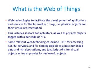 40
What is the Web of Things
● Web technologies to facilitate the development of applications
and services for the Internet of Things, i.e. physical objects and
their virtual representation
● This includes sensors and actuators, as well as physical objects
tagged with a bar code or NFC
● Some relevant Web technologies include HTTP for accessing
RESTful services, and for naming objects as a basis for linked
data and rich descriptions, and JavaScript APIs for virtual
objects acting as proxies for real-world objects
 