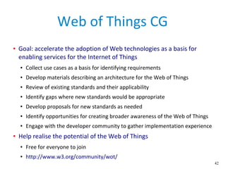 42
Web of Things CG
● Goal: accelerate the adoption of Web technologies as a basis for
enabling services for the Internet of Things
● Collect use cases as a basis for identifying requirements
● Develop materials describing an architecture for the Web of Things
● Review of existing standards and their applicability
● Identify gaps where new standards would be appropriate
● Develop proposals for new standards as needed
● Identify opportunities for creating broader awareness of the Web of Things
● Engage with the developer community to gather implementation experience
● Help realise the potential of the Web of Things
● Free for everyone to join
● http://www.w3.org/community/wot/
 