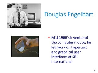 4
Douglas Engelbart
● Mid-1960's Inventor of
the computer mouse, he
led work on hypertext
and graphical user
interfaces at...