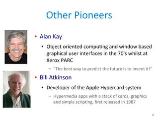 6
Other Pioneers
● Alan Kay
● Object oriented computing and window based
graphical user interfaces in the 70's whilst at
X...