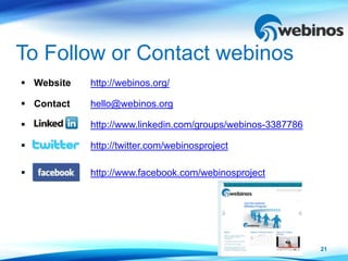 To Follow or Contact webinos
 Website   http://webinos.org/

 Contact   hello@webinos.org

           http://www.linkedin.com/groups/webinos-3387786

           http://twitter.com/webinosproject

           http://www.facebook.com/webinosproject




                                                             21
 