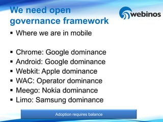 We need open
governance framework
 Where we are in mobile

   Chrome: Google dominance
   Android: Google dominance
   Webkit: Apple dominance
   WAC: Operator dominance
   Meego: Nokia dominance
   Limo: Samsung dominance
              Adoption requires balance
 