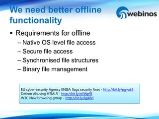We need better offline
functionality
 Requirements for offline
  – Native OS level file access
  – Secure file access
  – Synchronised file structures
  – Binary file management


   EU cyber-security Agency ENISA flags security fixes - http://bit.ly/pgvuk3
   Defcon Abusing HTML5 - http://bit.ly/nYWp9I
   W3C New browsing group - http://bit.ly/lgABrI
 