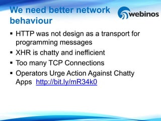 We need better network
behaviour
 HTTP was not design as a transport for
  programming messages
 XHR is chatty and inefficient
 Too many TCP Connections
 Operators Urge Action Against Chatty
  Apps http://bit.ly/mR34k0
 