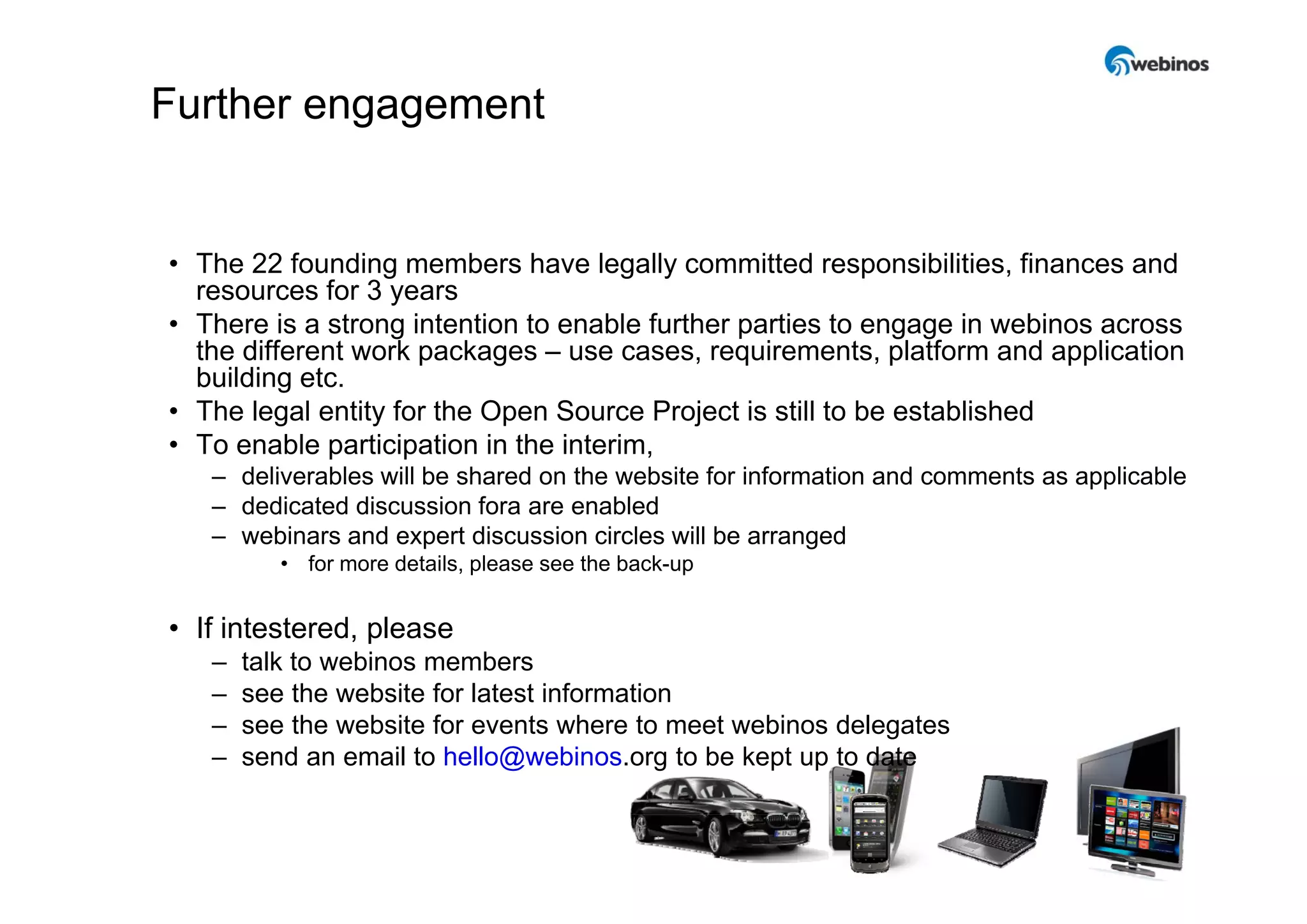 Further engagement


• The 22 founding members have legally committed responsibilities, finances and
  resources for 3 years
• There is a strong intention to enable further parties to engage in webinos across
  the different work packages – use cases requirements platform and application
                                       cases, requirements,
  building etc.
• The legal entity for the Open Source Project is still to be established
• To enable participation in the interim,
   – deliverables will be shared on the website for information and comments as applicable
   – dedicated discussion fora are enabled
   – webinars and expert discussion circles will be arranged
          • for more details please see the back-up
                     details,               back up


• If intestered, please
   –   talk to webinos members
   –   see the website for latest information
   –   see the website for events where to meet webinos delegates
   –   send an email to hello@webinos.org to be kept up to date


                                                                                        10
 