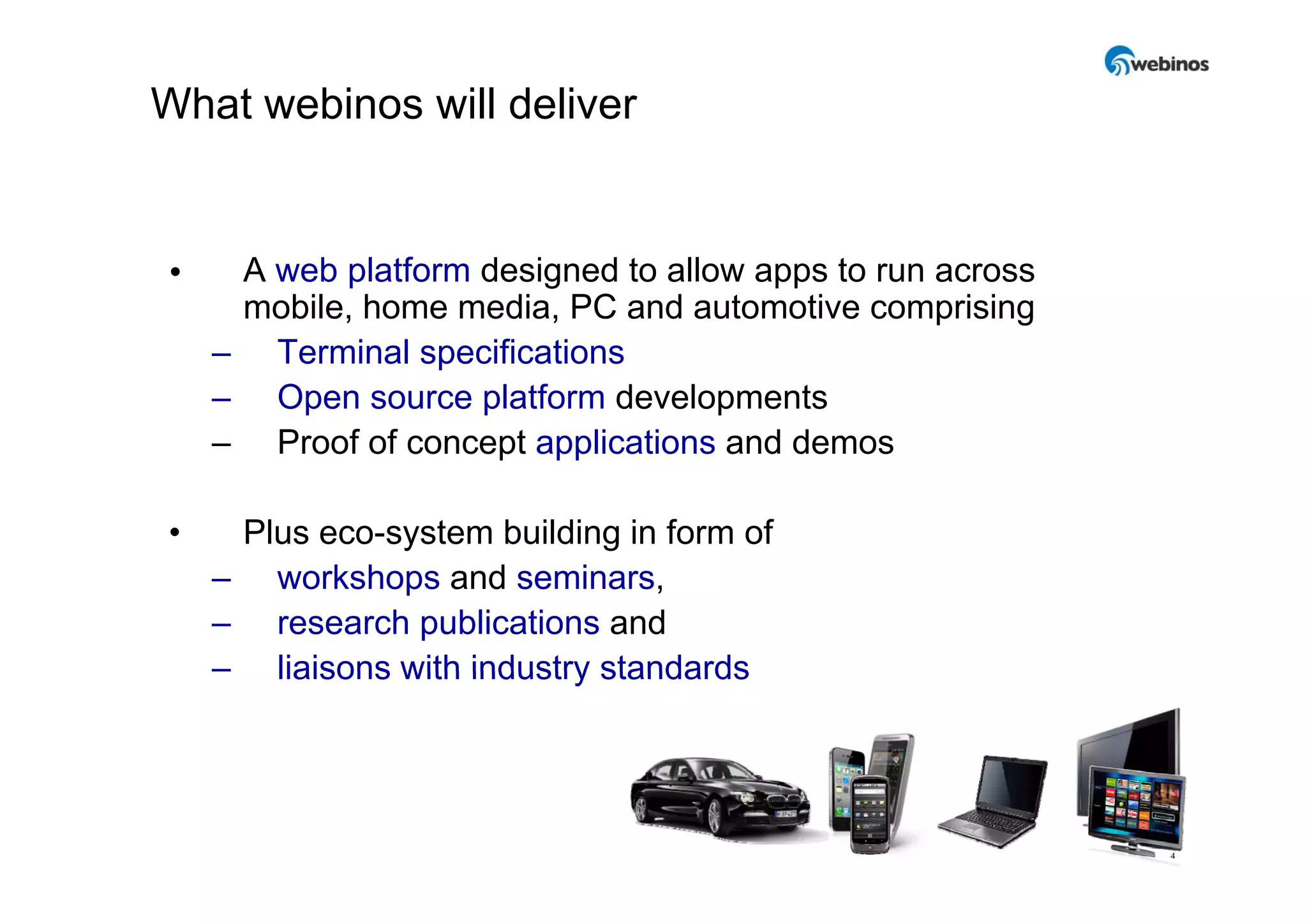 What webinos will deliver


•    A web platform designed to allow apps to run across
     mobile, home media, PC and automotive comprising
    – Terminal specifications
    – Open source platform developments
    – Proof of concept applications and demos

•    Plus eco-system building in form of
    – workshops and seminars,
           k h        d    i
    – research publications and
    – liaisons with industry standards




                                                           4
 