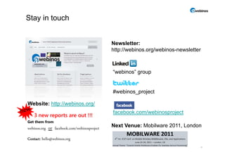 Stay in touch


                                               Newsletter:
                                               http://webinos.org/webinos-newsletter



                                               “webinos” group


                                               #webinos_project

Website: http://webinos.org/
                                               facebook.com/webinosproject
   3 new reports are out !!!
Get them from
webinos.org   or facebook.com/webinosproject   Next Venue: Mobilware 2011, London

Contact: hello@webinos.org
                                                                                   11
 